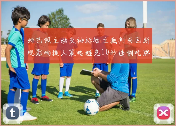 姆巴佩主动交袖标给主裁判或因新规影响换人策略避免10秒违例吃牌