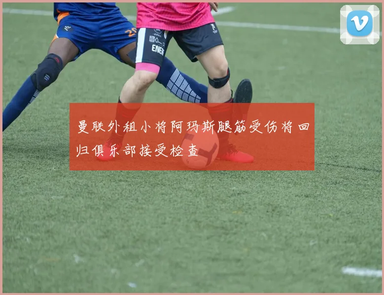 曼联外租小将阿玛斯腿筋受伤将回归俱乐部接受检查