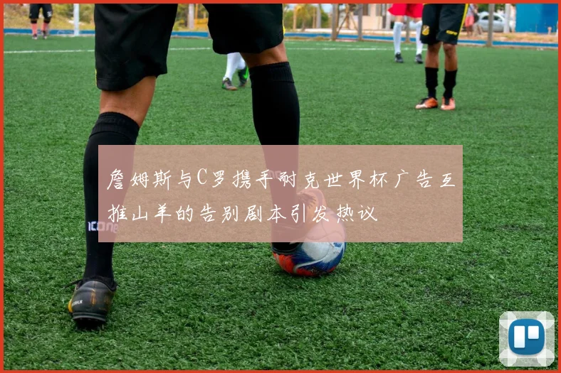 詹姆斯与C罗携手耐克世界杯广告互推山羊的告别剧本引发热议