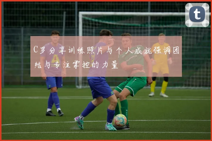 C罗分享训练照片与个人成就强调团结与专注掌控的力量