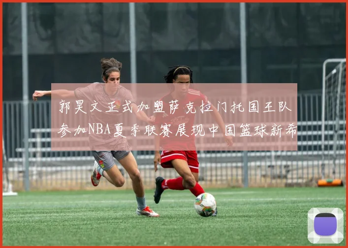 郭昊文正式加盟萨克拉门托国王队参加NBA夏季联赛展现中国篮球新希望