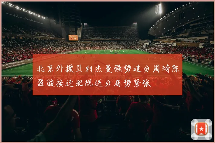 北京外援贝利杰曼强势追分周琦陈盈骏接连犯规送分局势紧张