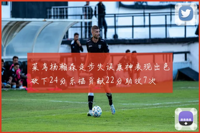 菜鸟杨瀚森走步失误康神表现出色砍下24分乐福贡献22分助攻7次
