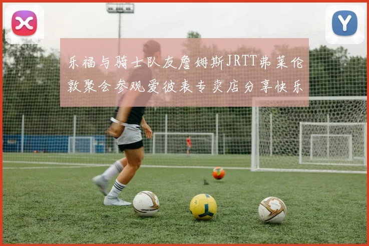 乐福与骑士队友詹姆斯JRTT弗莱伦敦聚会参观爱彼表专卖店分享快乐时光