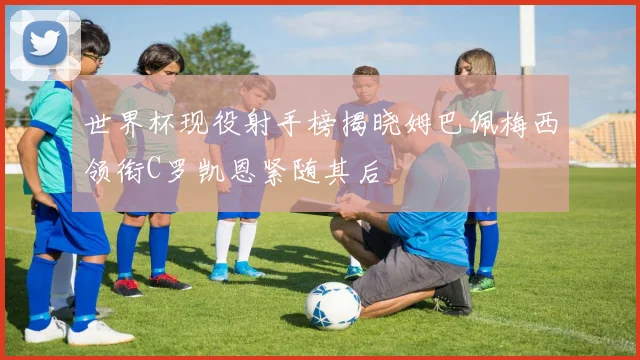 世界杯现役射手榜揭晓姆巴佩梅西领衔C罗凯恩紧随其后