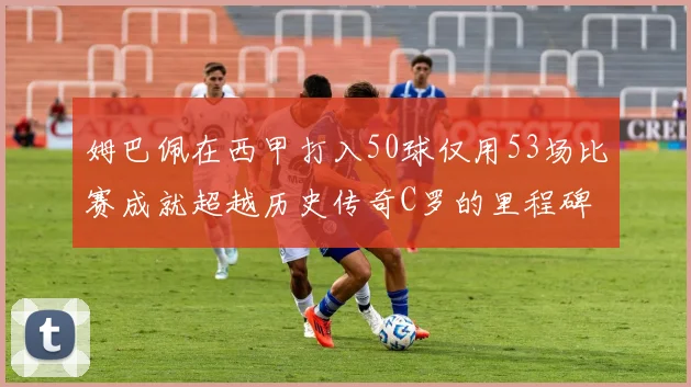 姆巴佩在西甲打入50球仅用53场比赛成就超越历史传奇C罗的里程碑