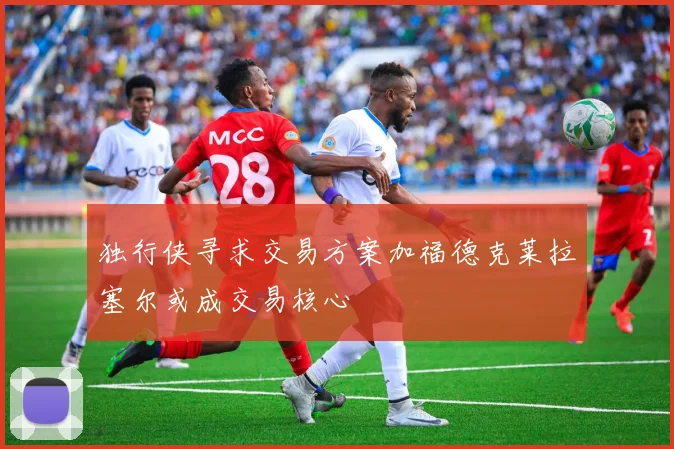 独行侠寻求交易方案加福德克莱拉塞尔或成交易核心