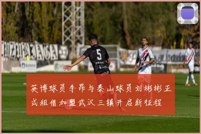 英博球员李昂与泰山球员刘彬彬正式租借加盟武汉三镇开启新征程