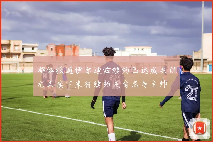 都体报道伊尔迪兹续约已达成共识尤文接下来将续约麦肯尼与主帅