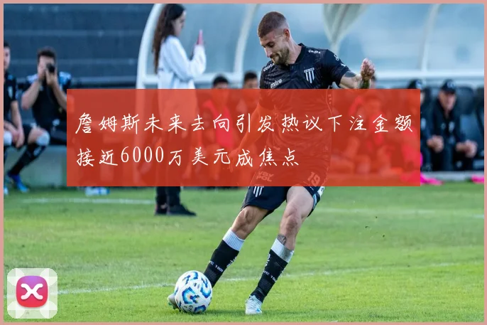 詹姆斯未来去向引发热议下注金额接近6000万美元成焦点