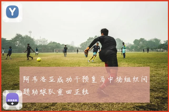 阿韦洛亚成功干预皇马中场组织问题助球队重回正轨