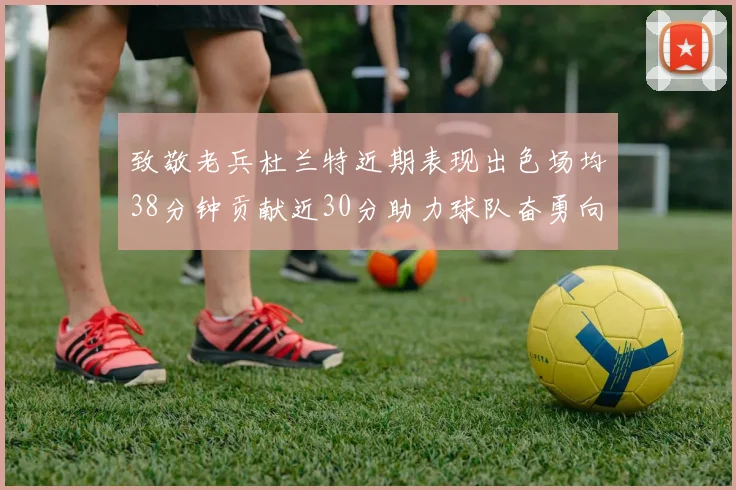 致敬老兵杜兰特近期表现出色场均38分钟贡献近30分助力球队奋勇向前