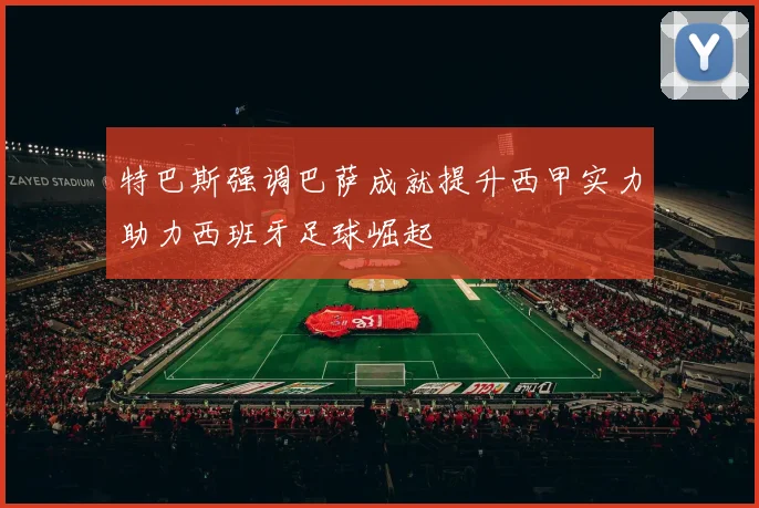 特巴斯强调巴萨成就提升西甲实力助力西班牙足球崛起