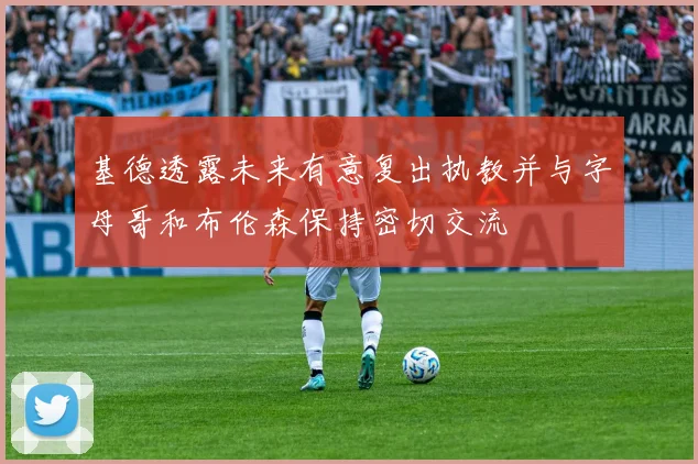 基德透露未来有意复出执教并与字母哥和布伦森保持密切交流