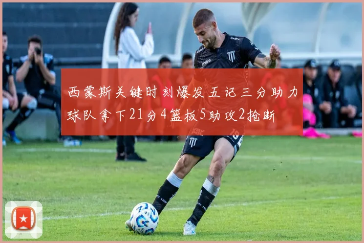 西蒙斯关键时刻爆发五记三分助力球队拿下21分4篮板5助攻2抢断