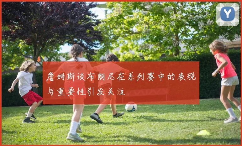 詹姆斯谈布朗尼在系列赛中的表现与重要性引发关注