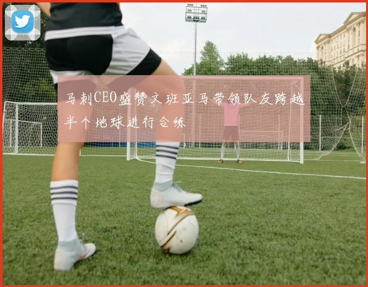 马刺CEO盛赞文班亚马带领队友跨越半个地球进行合练