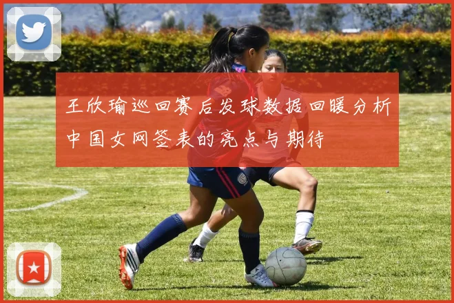 王欣瑜巡回赛后发球数据回暖分析中国女网签表的亮点与期待