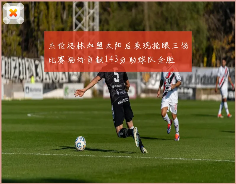 杰伦格林加盟太阳后表现抢眼三场比赛场均贡献143分助球队全胜