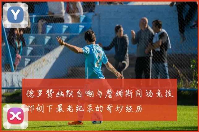 德罗赞幽默自嘲与詹姆斯同场竞技却创下最老纪录的奇妙经历
