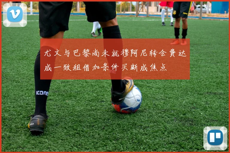尤文与巴黎尚未就穆阿尼转会费达成一致租借加条件买断成焦点