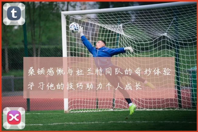桑顿感慨与杜兰特同队的奇妙体验学习他的技巧助力个人成长