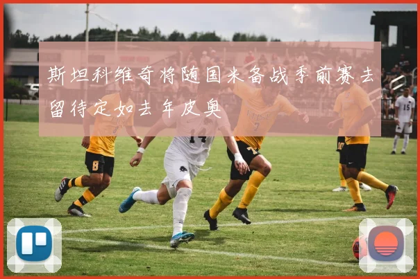 斯坦科维奇将随国米备战季前赛去留待定如去年皮奥